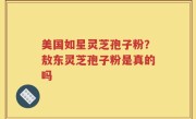 美国如星灵芝孢子粉？敖东灵芝孢子粉是真的吗