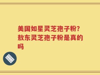 美国如星灵芝孢子粉？敖东灵芝孢子粉是真的吗