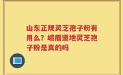 山东正规灵芝孢子粉有用么？峨眉道地灵芝孢子粉是真的吗