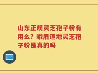 山东正规灵芝孢子粉有用么？峨眉道地灵芝孢子粉是真的吗