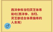 西洋参和当归灵芝体寒能吃(西洋参、当归、灵芝都适合体质偏寒的人食用)