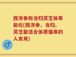 西洋参和当归灵芝体寒能吃(西洋参、当归、灵芝都适合体质偏寒的人食用)
