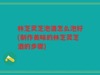 林芝灵芝泡酒怎么泡好(制作美味的林芝灵芝酒的步骤)