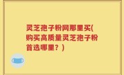 灵芝孢子粉网那里买(购买高质量灵芝孢子粉首选哪里？)