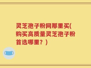灵芝孢子粉网那里买(购买高质量灵芝孢子粉首选哪里？)