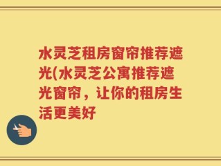 水灵芝租房窗帘推荐遮光(水灵芝公寓推荐遮光窗帘，让你的租房生活更美好
