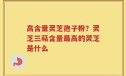 高含量灵芝孢子粉？灵芝三萜含量最高的灵芝是什么