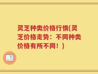 灵芝种类价格行情(灵芝价格走势：不同种类价格有所不同！)