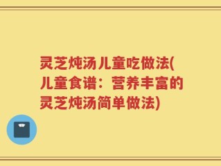 灵芝炖汤儿童吃做法(儿童食谱：营养丰富的灵芝炖汤简单做法)