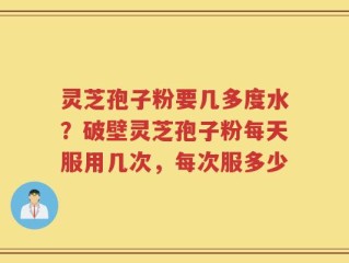 灵芝孢子粉要几多度水？破壁灵芝孢子粉每天服用几次，每次服多少