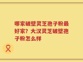 哪家破壁灵芝孢子粉最好家？大汉灵芝破壁孢子粉怎么样