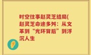 时空往事赵灵芝结局(赵灵芝命途多舛：从文革到“光环背后”到浮沉人生