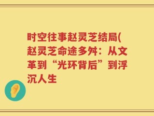 时空往事赵灵芝结局(赵灵芝命途多舛：从文革到“光环背后”到浮沉人生
