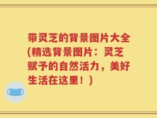 带灵芝的背景图片大全(精选背景图片：灵芝赋予的自然活力，美好生活在这里！)