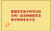 富硒灵芝孢子粉可以抗次吗？仙芝牌破壁灵芝孢子粉排名多少位