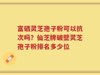 富硒灵芝孢子粉可以抗次吗？仙芝牌破壁灵芝孢子粉排名多少位