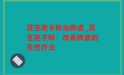 灵芝孢子粉治脾虚_灵芝孢子粉：改善脾虚的天然疗法