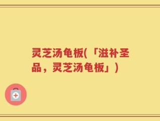 灵芝汤龟板(「滋补圣品，灵芝汤龟板」)