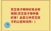 灵芝孢子哪种好用点呢视频(灵芝孢子哪种最好用？品尝三种灵芝孢子的口感和功效！)