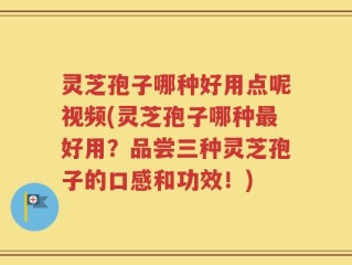 灵芝孢子哪种好用点呢视频(灵芝孢子哪种最好用？品尝三种灵芝孢子的口感和功效！)