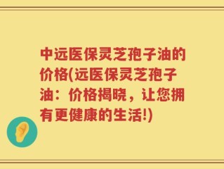 中远医保灵芝孢子油的价格(远医保灵芝孢子油：价格揭晓，让您拥有更健康的生活!)