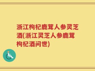 浙江枸杞鹿茸人参灵芝酒(浙江灵芝人参鹿茸枸杞酒问世)