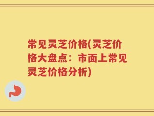 常见灵芝价格(灵芝价格大盘点：市面上常见灵芝价格分析)