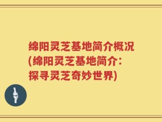 绵阳灵芝基地简介概况(绵阳灵芝基地简介：探寻灵芝奇妙世界)