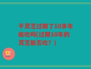 干灵芝过期了10多年能吃吗(过期10年的灵芝能否吃？)