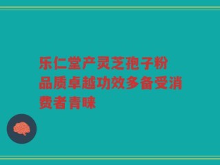 乐仁堂产灵芝孢子粉 品质卓越功效多备受消费者青睐