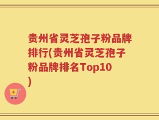 贵州省灵芝孢子粉品牌排行(贵州省灵芝孢子粉品牌排名Top10)