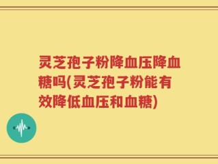 灵芝孢子粉降血压降血糖吗(灵芝孢子粉能有效降低血压和血糖)