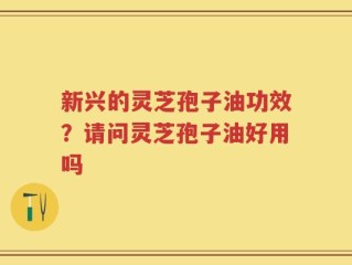 新兴的灵芝孢子油功效？请问灵芝孢子油好用吗