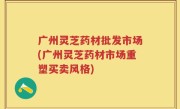 广州灵芝药材批发市场(广州灵芝药材市场重塑买卖风格)