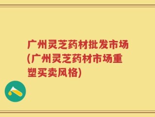 广州灵芝药材批发市场(广州灵芝药材市场重塑买卖风格)
