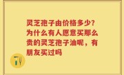 灵芝孢子由价格多少？为什么有人愿意买那么贵的灵芝孢子油呢，有朋友买过吗