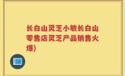 长白山灵芝小敏长白山零售店灵芝产品销售火爆)