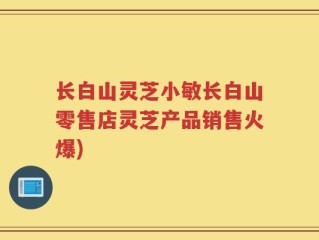 长白山灵芝小敏长白山零售店灵芝产品销售火爆)