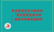 常济堂灵芝孢子粉好吗_“常济堂灵芝孢子粉：品质与效果全面解析”
