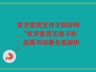 常济堂灵芝孢子粉好吗_“常济堂灵芝孢子粉：品质与效果全面解析”