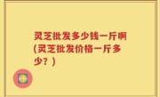 灵芝批发多少钱一斤啊(灵芝批发价格一斤多少？)