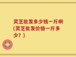 灵芝批发多少钱一斤啊(灵芝批发价格一斤多少？)