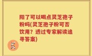 阳了可以喝点灵芝孢子粉吗(灵芝孢子粉可否饮用？透过专家解读追寻答案)
