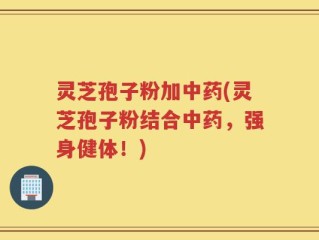 灵芝孢子粉加中药(灵芝孢子粉结合中药，强身健体！)