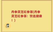 丹参灵芝红参茶(丹参灵芝红参茶：饮出健康！)
