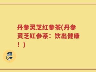 丹参灵芝红参茶(丹参灵芝红参茶：饮出健康！)