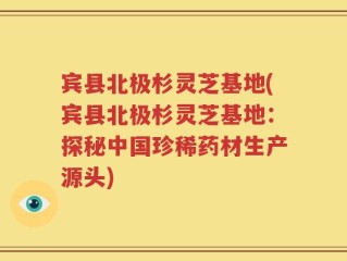 宾县北极杉灵芝基地(宾县北极杉灵芝基地：探秘中国珍稀药材生产源头)
