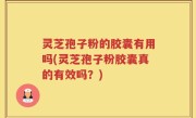 灵芝孢子粉的胶囊有用吗(灵芝孢子粉胶囊真的有效吗？)