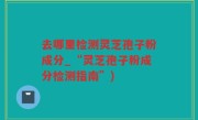 去哪里检测灵芝孢子粉成分_“灵芝孢子粉成分检测指南”)