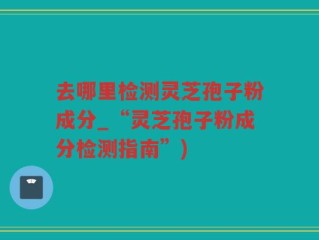 去哪里检测灵芝孢子粉成分_“灵芝孢子粉成分检测指南”)
